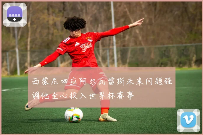 西蒙尼回应阿尔瓦雷斯未来问题强调他全心投入世界杯赛事