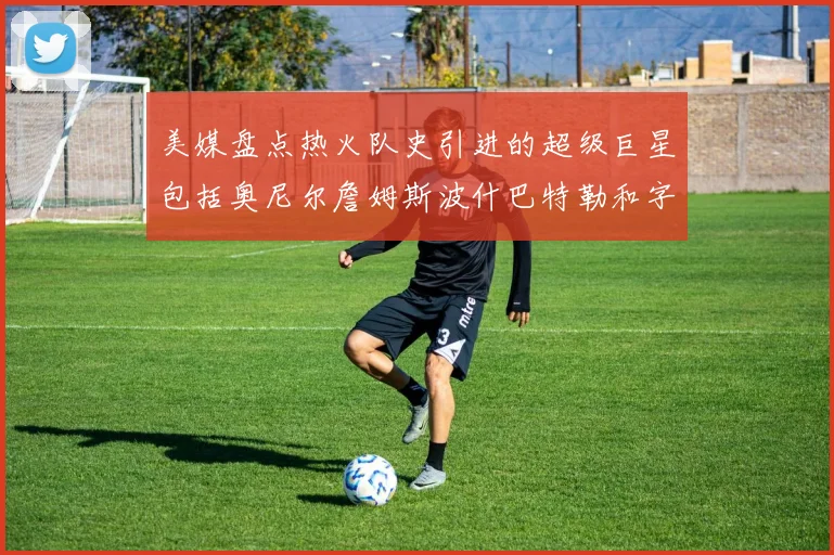 美媒盘点热火队史引进的超级巨星包括奥尼尔詹姆斯波什巴特勒和字母哥