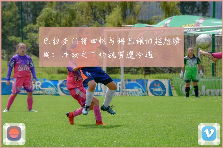 巴拉圭门将回忆与姆巴佩的尴尬瞬间：冲动之下的祝贺遭冷遇