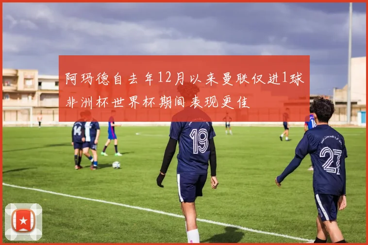 阿玛德自去年12月以来曼联仅进1球非洲杯世界杯期间表现更佳
