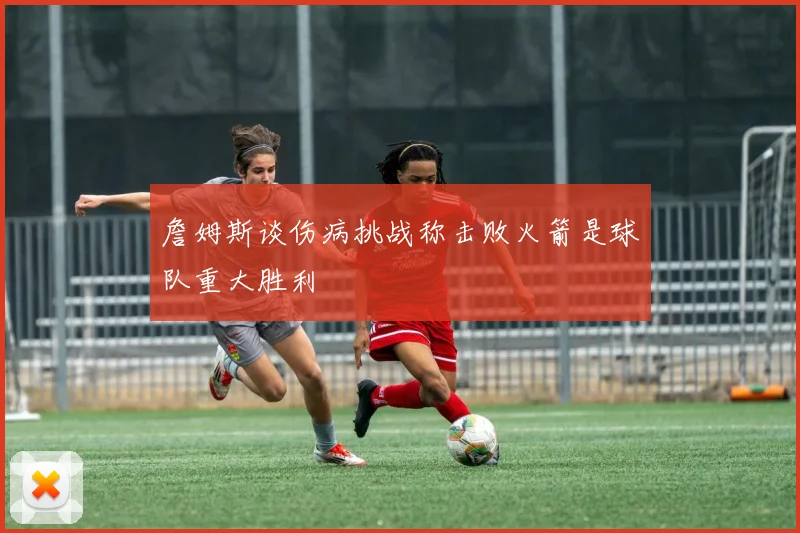 詹姆斯谈伤病挑战称击败火箭是球队重大胜利