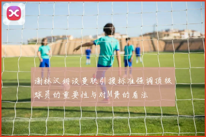 谢林汉姆谈曼联引援标准强调顶级球员的重要性与对M费的看法