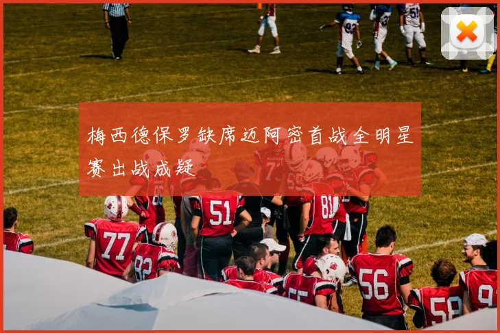 梅西德保罗缺席迈阿密首战全明星赛出战成疑
