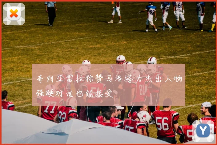 夸利亚雷拉称赞马洛塔为杰出人物强硬对话也能接受