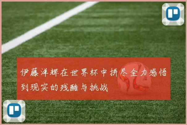 伊藤洋辉在世界杯中拼尽全力感悟到现实的残酷与挑战