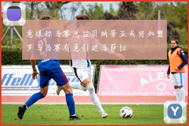 意媒称马赛总监贝纳蒂亚或将加盟罗马马赛有意引进马萨拉