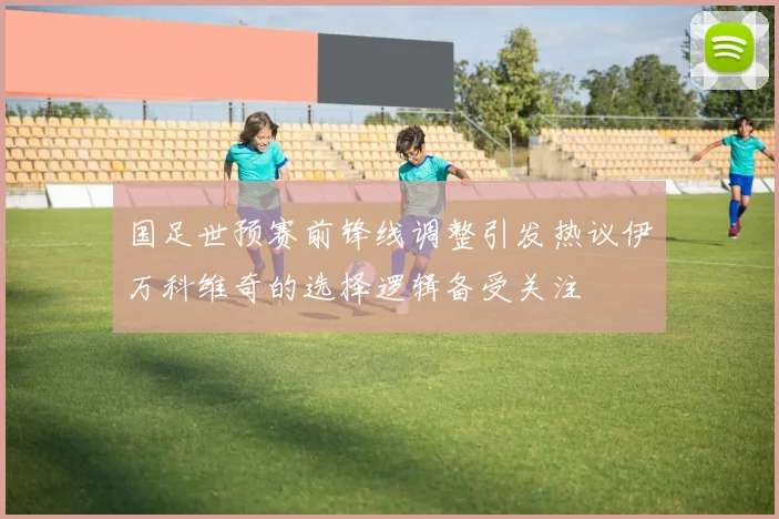 国足世预赛前锋线调整引发热议伊万科维奇的选择逻辑备受关注