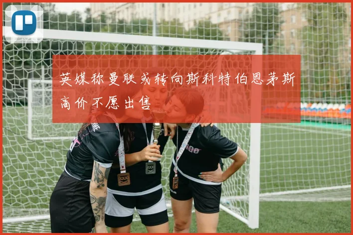 英媒称曼联或转向斯科特伯恩茅斯高价不愿出售