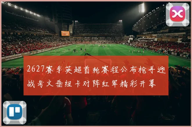 2627赛季英超首轮赛程公布枪手迎战考文垂纽卡对阵红军精彩开幕