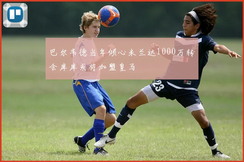 巴尔韦德当年倾心米兰达1000万转会库库或将加盟皇马