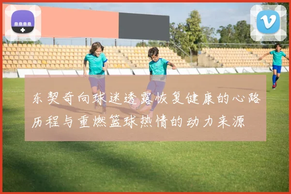 东契奇向球迷透露恢复健康的心路历程与重燃篮球热情的动力来源