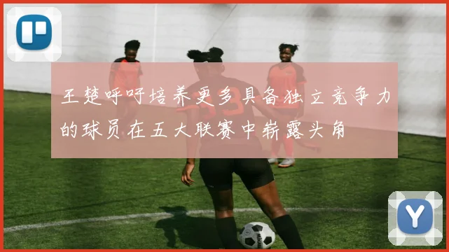 王楚呼吁培养更多具备独立竞争力的球员在五大联赛中崭露头角