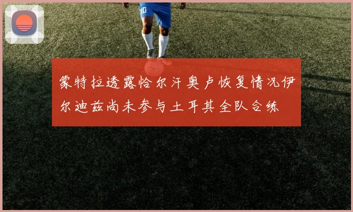 蒙特拉透露恰尔汗奥卢恢复情况伊尔迪兹尚未参与土耳其全队合练