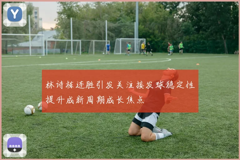 林诗栋连胜引发关注接发球稳定性提升成新周期成长焦点