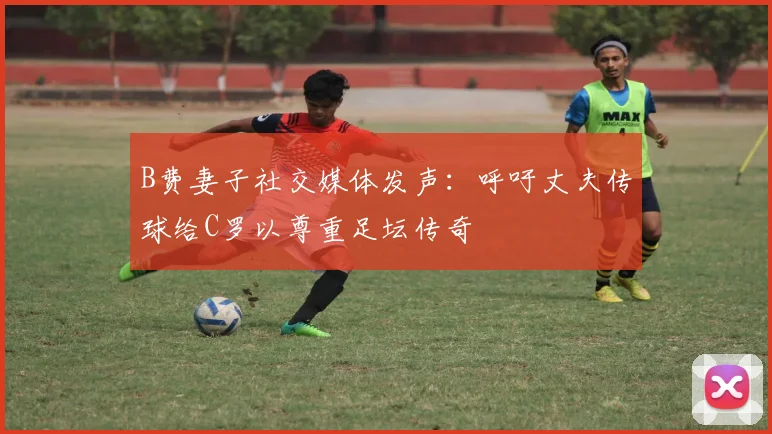 B费妻子社交媒体发声：呼吁丈夫传球给C罗以尊重足坛传奇