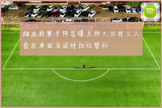 雄鹿新赛季阵容曝光热火旧将三人首发库兹马波特担任替补