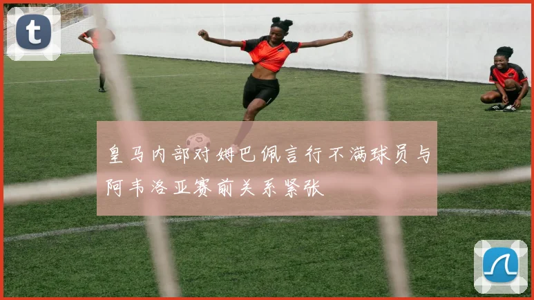 皇马内部对姆巴佩言行不满球员与阿韦洛亚赛前关系紧张