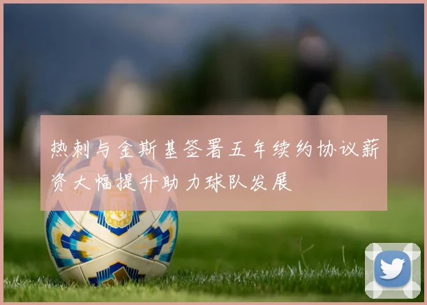 热刺与金斯基签署五年续约协议薪资大幅提升助力球队发展