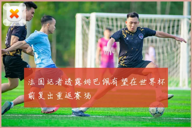 法国记者透露姆巴佩有望在世界杯前复出重返赛场