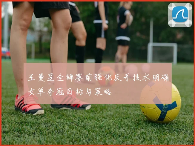 王曼昱全锦赛前强化反手技术明确女单夺冠目标与策略