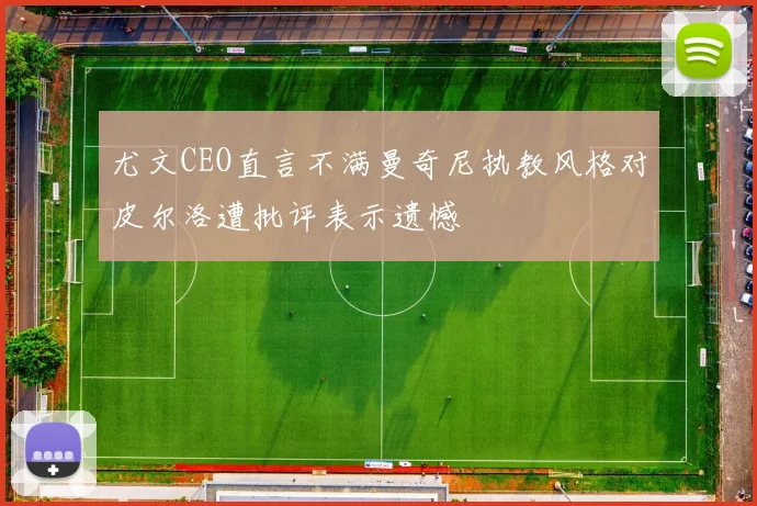 尤文CEO直言不满曼奇尼执教风格对皮尔洛遭批评表示遗憾