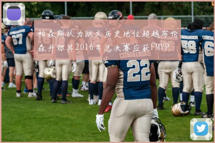 帕森斯认为欧文历史地位超越布伦森并称其2016年总决赛应获FMVP