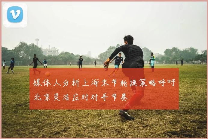 媒体人分析上海末节轮换策略呼吁北京灵活应对对手节奏