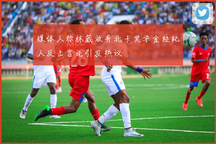媒体人称林葳放弃北卡奖学金经纪人反击言论引发热议
