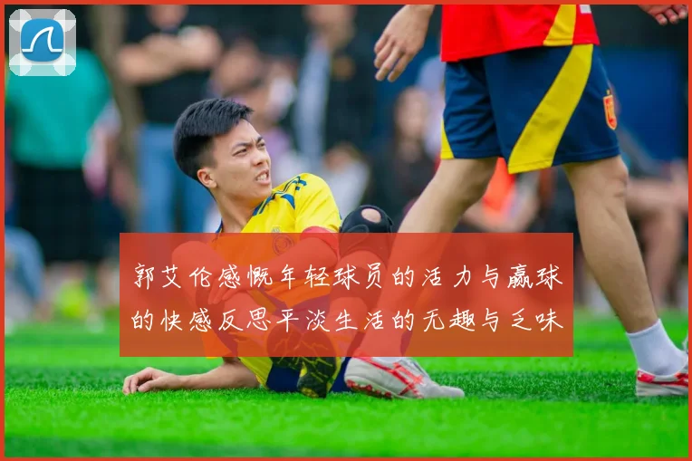 郭艾伦感慨年轻球员的活力与赢球的快感反思平淡生活的无趣与乏味