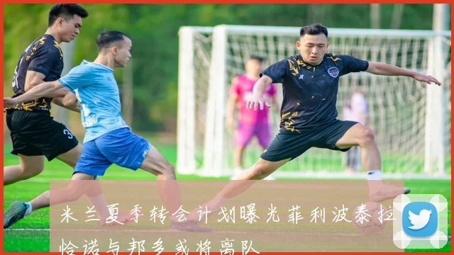 米兰夏季转会计划曝光菲利波泰拉恰诺与邦多或将离队