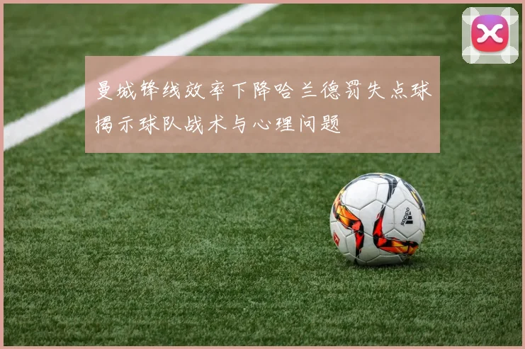 曼城锋线效率下降哈兰德罚失点球揭示球队战术与心理问题