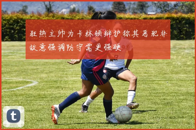 狂热主帅为卡林顿辩护称其恶犯非故意强调防守需更强硬